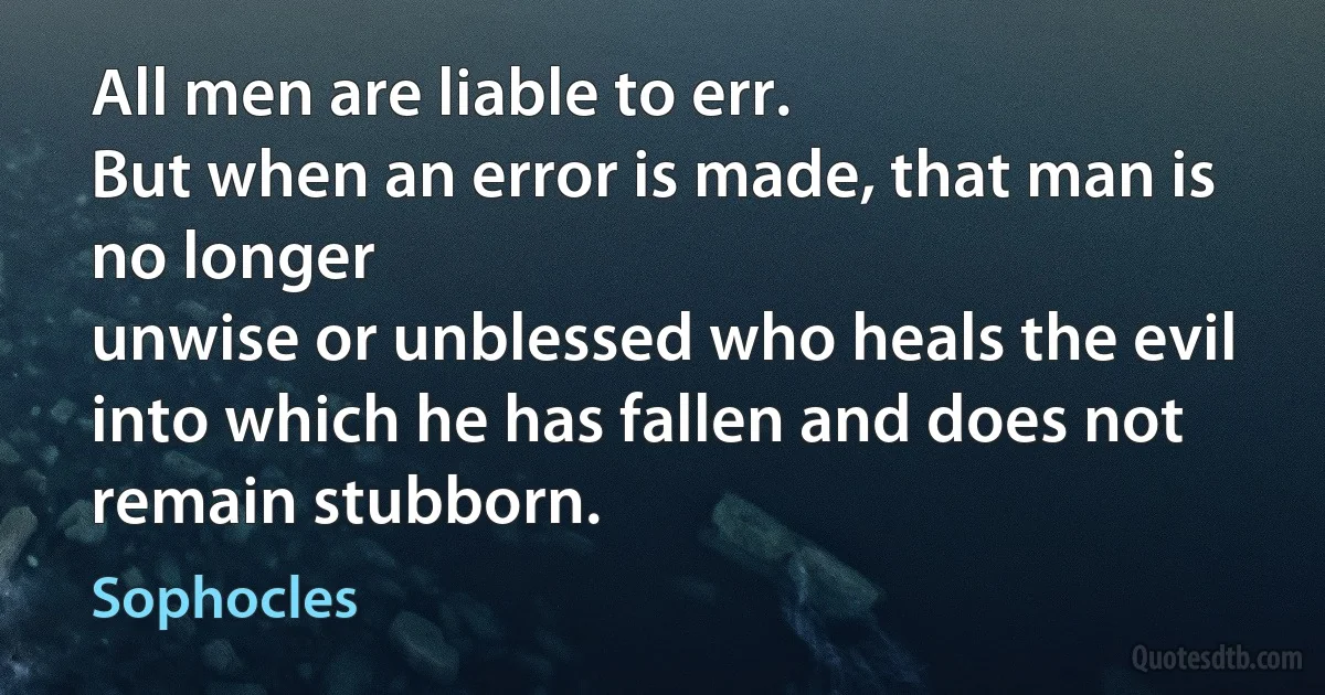 All men are liable to err.
But when an error is made, that man is no longer
unwise or unblessed who heals the evil
into which he has fallen and does not remain stubborn. (Sophocles)