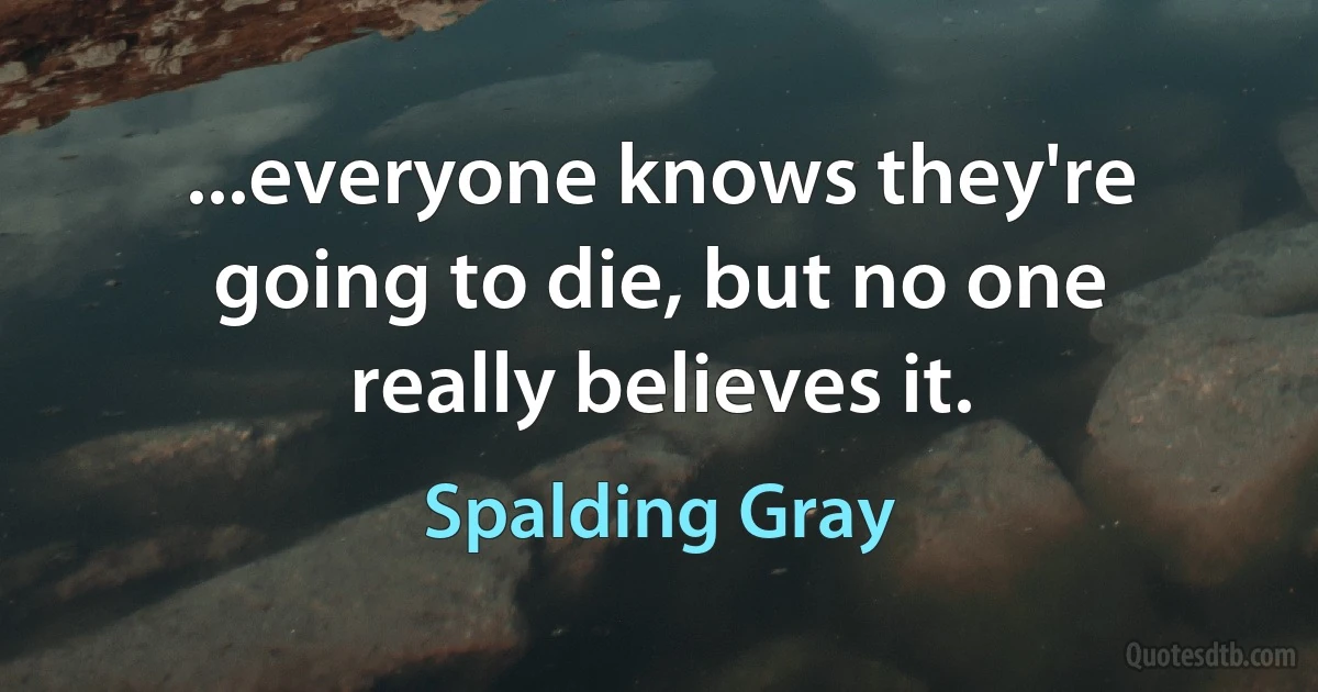 ...everyone knows they're going to die, but no one really believes it. (Spalding Gray)