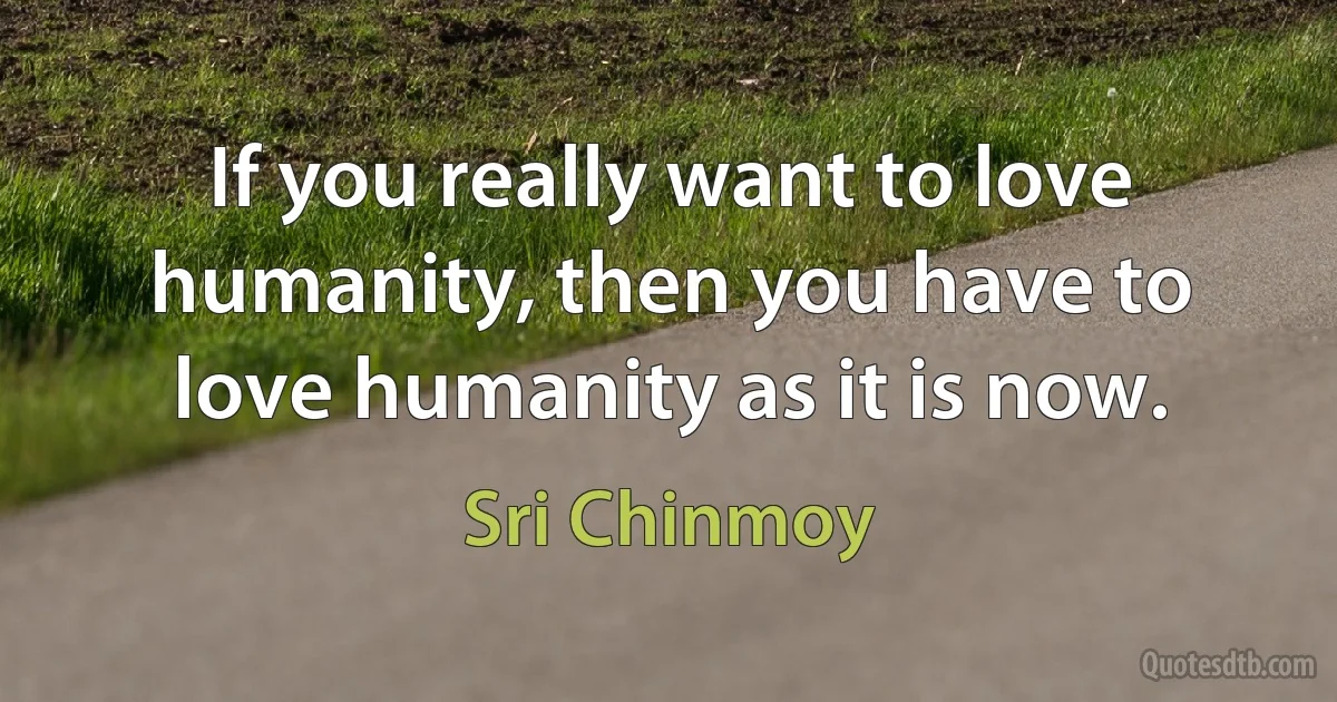 If you really want to love humanity, then you have to love humanity as it is now. (Sri Chinmoy)