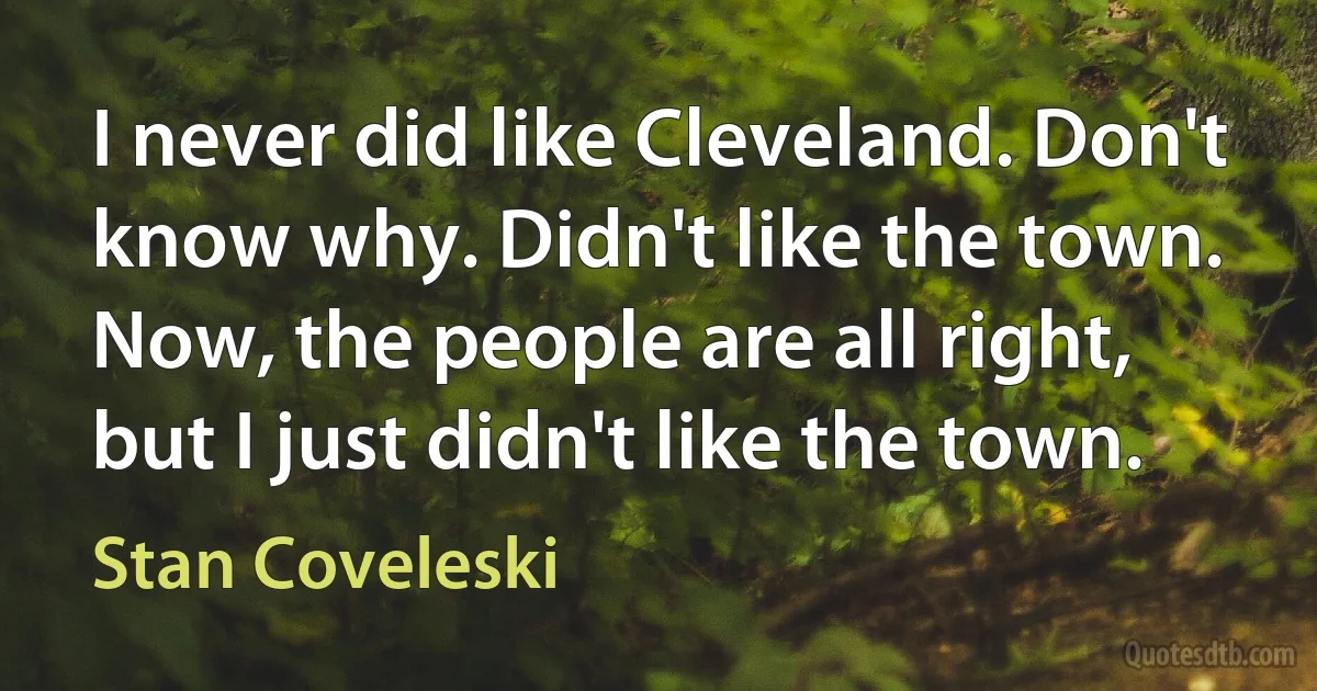 I never did like Cleveland. Don't know why. Didn't like the town. Now, the people are all right, but I just didn't like the town. (Stan Coveleski)