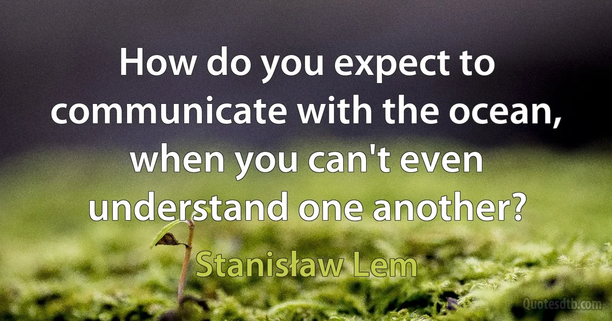 How do you expect to communicate with the ocean, when you can't even understand one another? (Stanisław Lem)