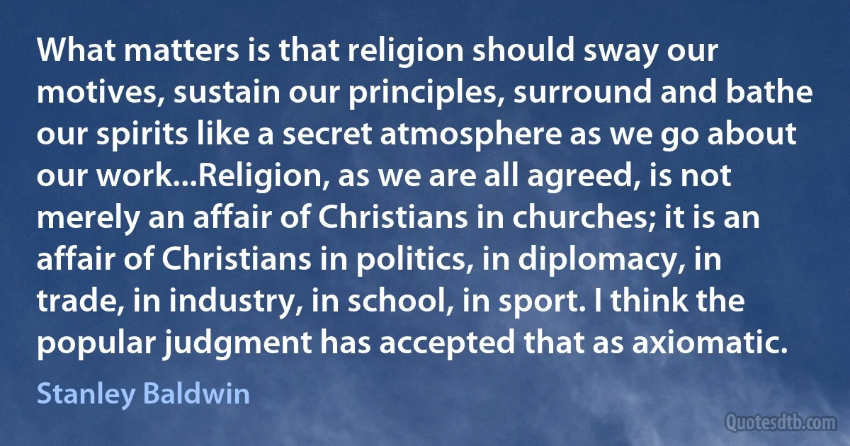 What matters is that religion should sway our motives, sustain our principles, surround and bathe our spirits like a secret atmosphere as we go about our work...Religion, as we are all agreed, is not merely an affair of Christians in churches; it is an affair of Christians in politics, in diplomacy, in trade, in industry, in school, in sport. I think the popular judgment has accepted that as axiomatic. (Stanley Baldwin)