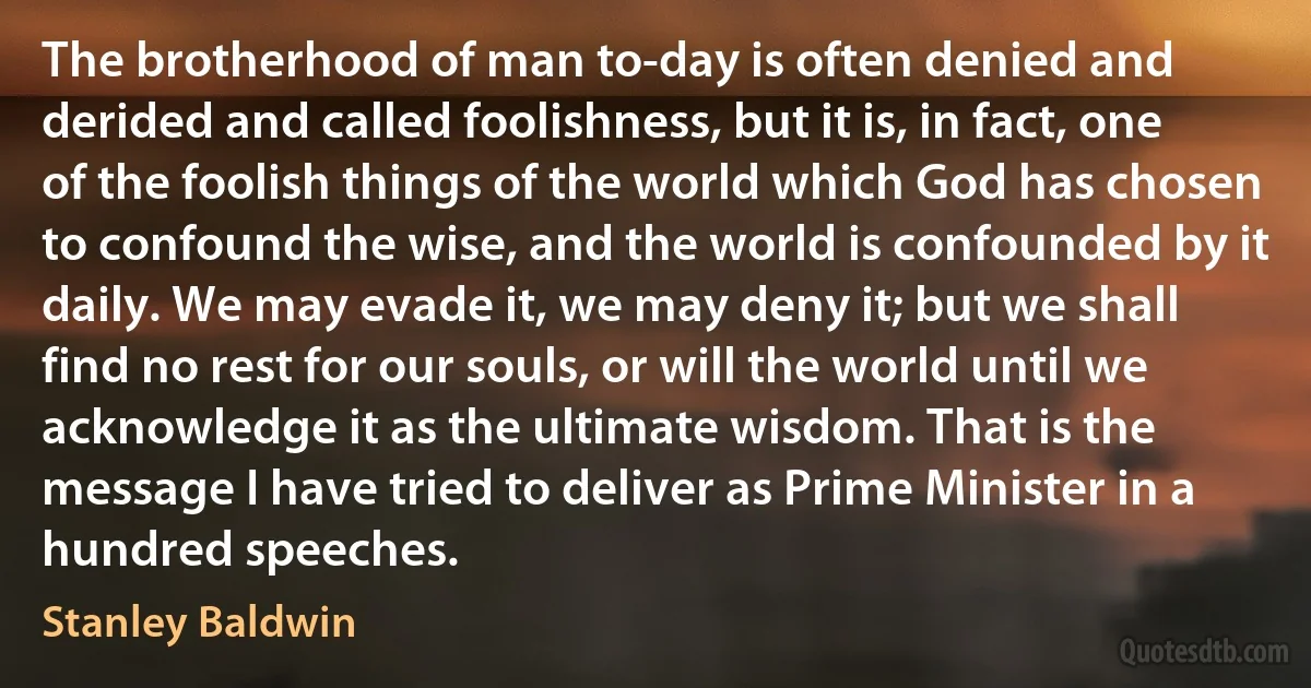 The brotherhood of man to-day is often denied and derided and called foolishness, but it is, in fact, one of the foolish things of the world which God has chosen to confound the wise, and the world is confounded by it daily. We may evade it, we may deny it; but we shall find no rest for our souls, or will the world until we acknowledge it as the ultimate wisdom. That is the message I have tried to deliver as Prime Minister in a hundred speeches. (Stanley Baldwin)