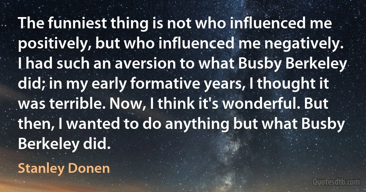 The funniest thing is not who influenced me positively, but who influenced me negatively. I had such an aversion to what Busby Berkeley did; in my early formative years, I thought it was terrible. Now, I think it's wonderful. But then, I wanted to do anything but what Busby Berkeley did. (Stanley Donen)