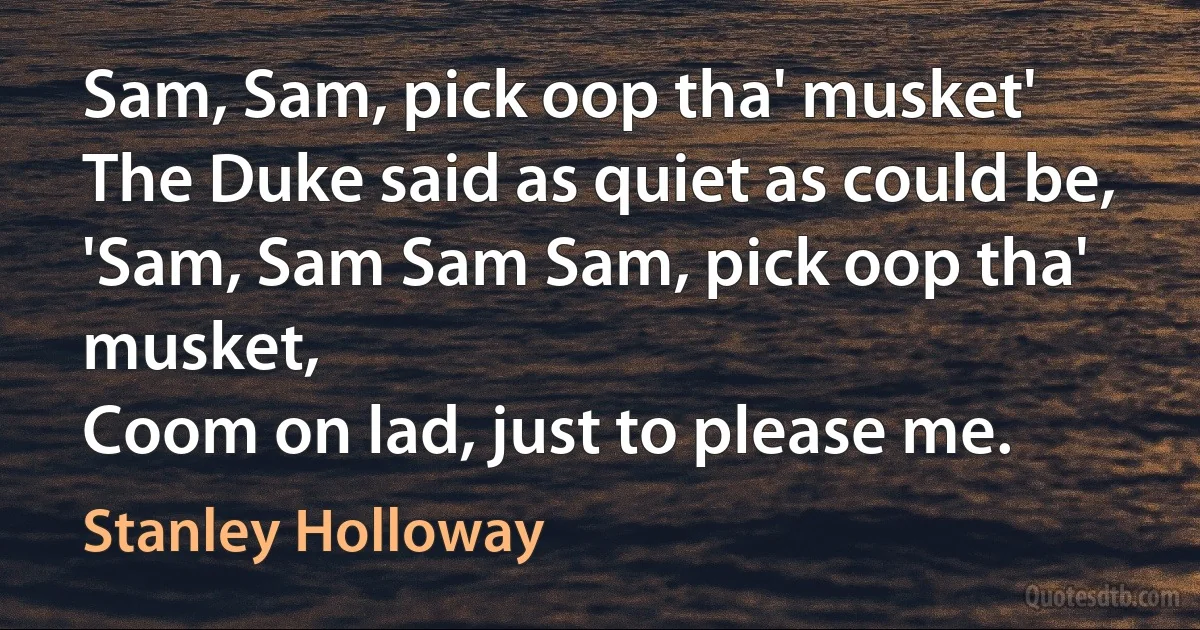 Sam, Sam, pick oop tha' musket'
The Duke said as quiet as could be,
'Sam, Sam Sam Sam, pick oop tha' musket,
Coom on lad, just to please me. (Stanley Holloway)