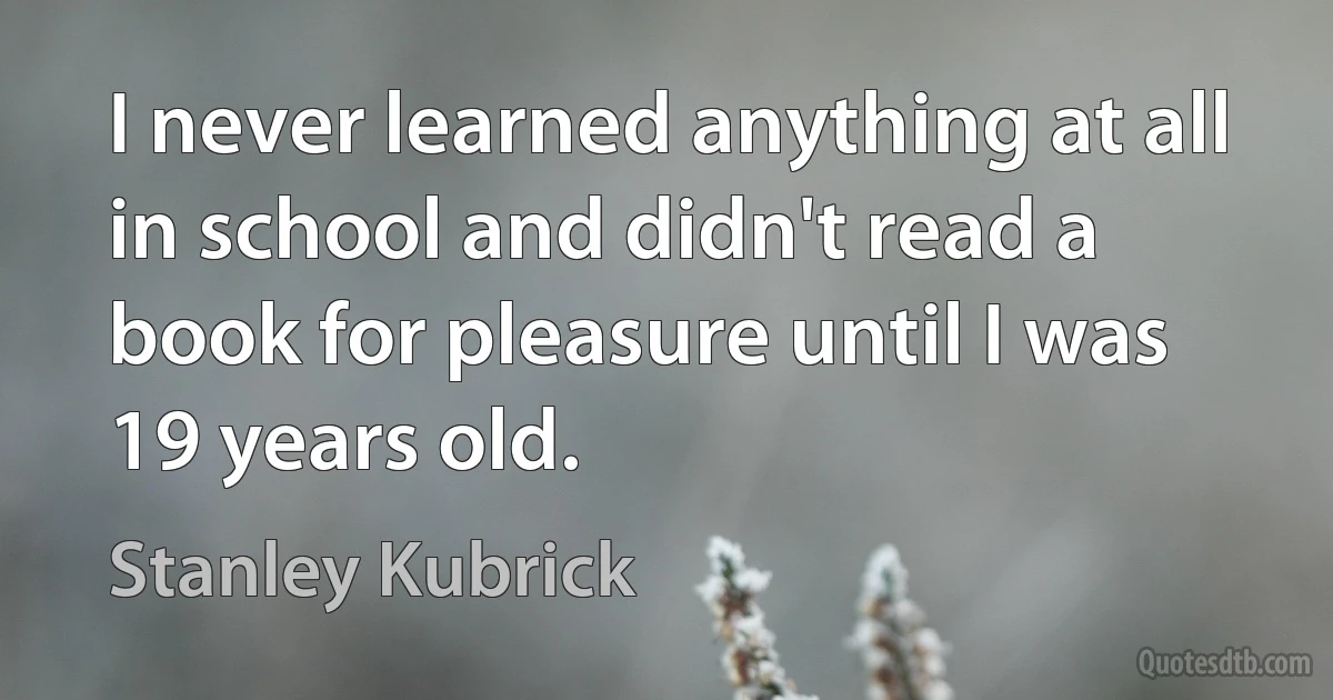 I never learned anything at all in school and didn't read a book for pleasure until I was 19 years old. (Stanley Kubrick)