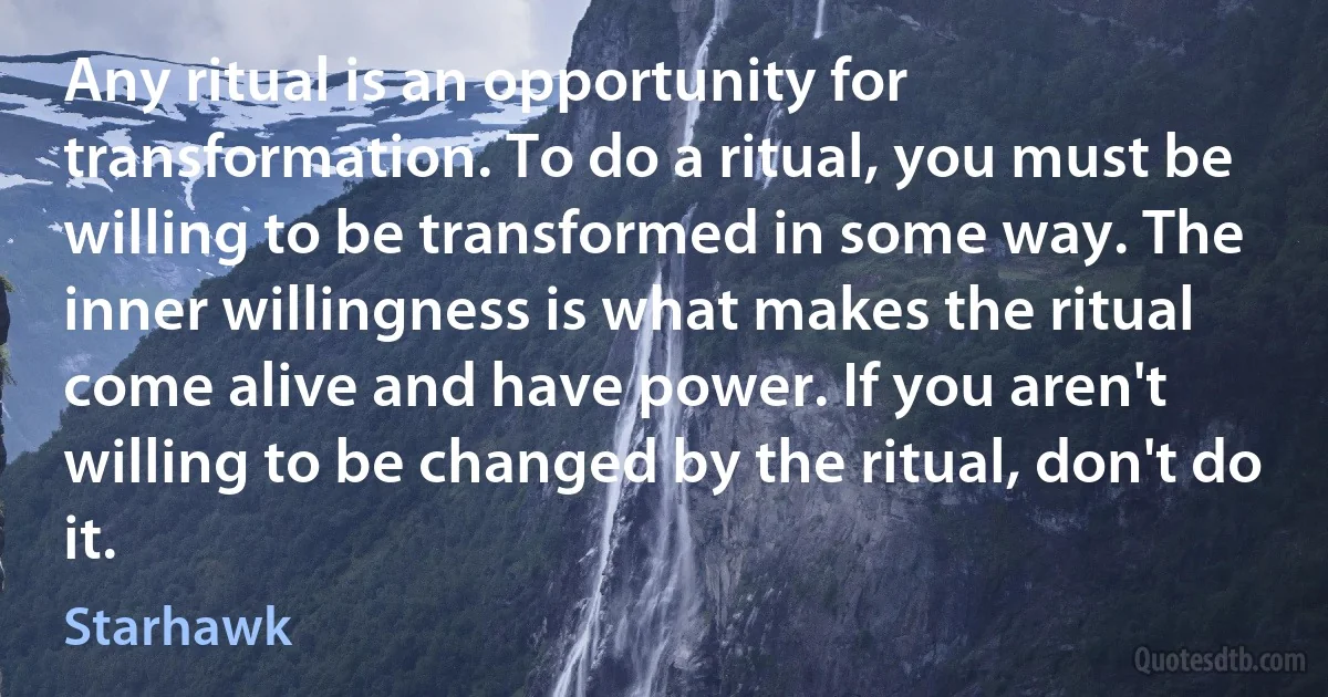 Any ritual is an opportunity for transformation. To do a ritual, you must be willing to be transformed in some way. The inner willingness is what makes the ritual come alive and have power. If you aren't willing to be changed by the ritual, don't do it. (Starhawk)