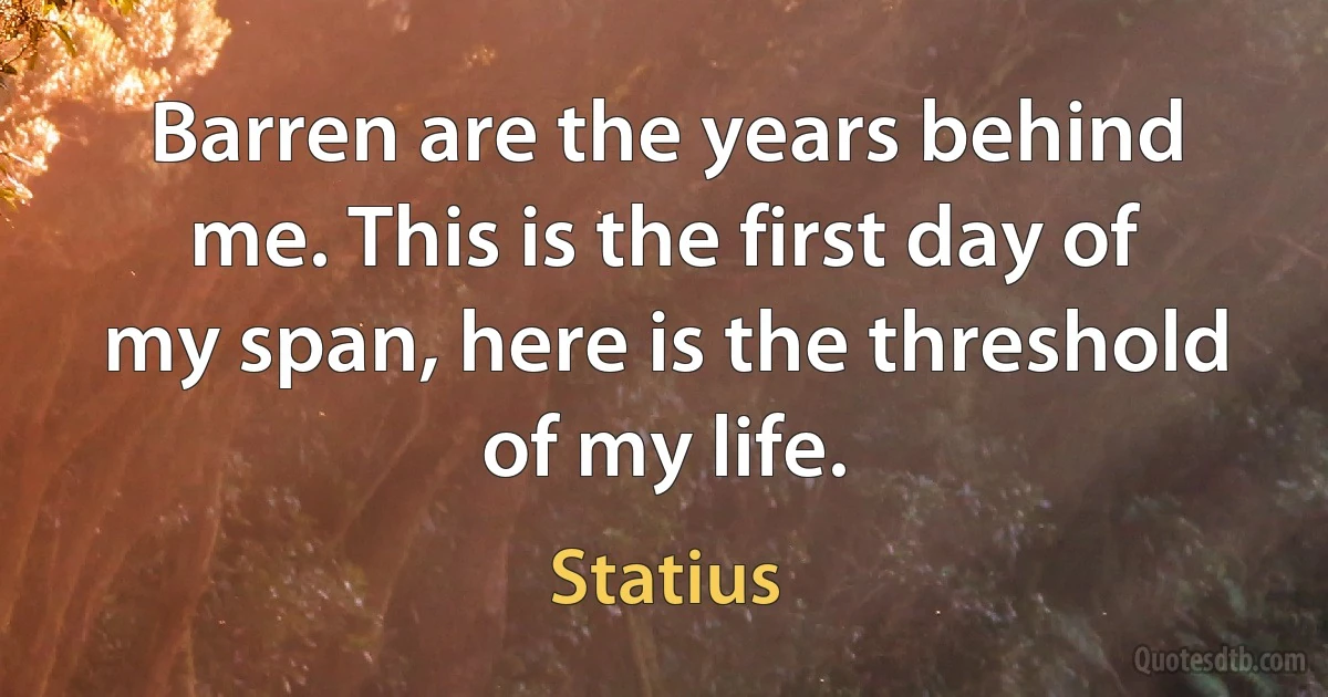 Barren are the years behind me. This is the first day of my span, here is the threshold of my life. (Statius)