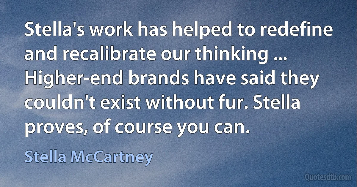 Stella's work has helped to redefine and recalibrate our thinking ... Higher-end brands have said they couldn't exist without fur. Stella proves, of course you can. (Stella McCartney)