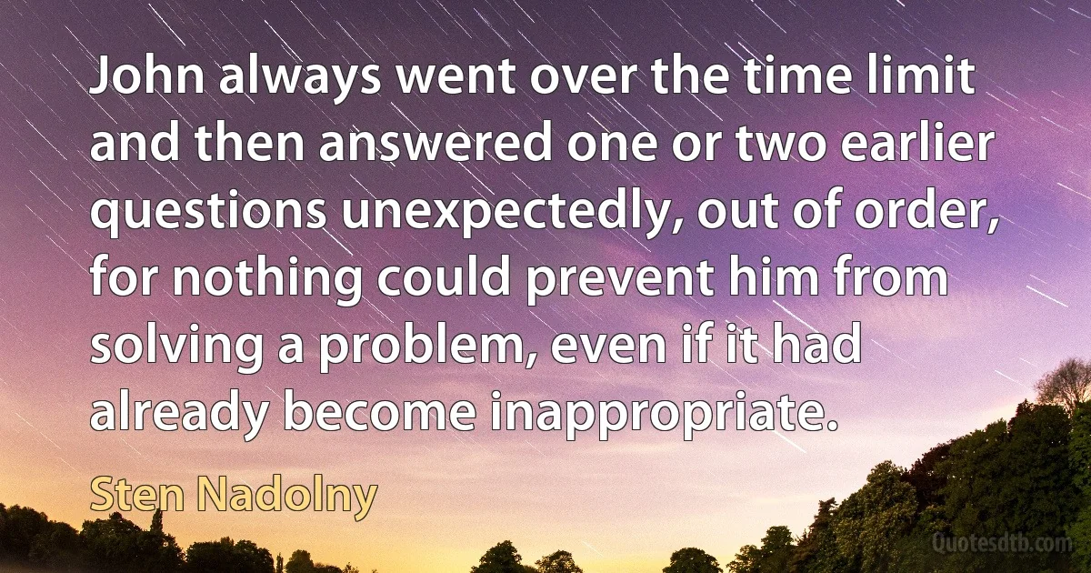 John always went over the time limit and then answered one or two earlier questions unexpectedly, out of order, for nothing could prevent him from solving a problem, even if it had already become inappropriate. (Sten Nadolny)