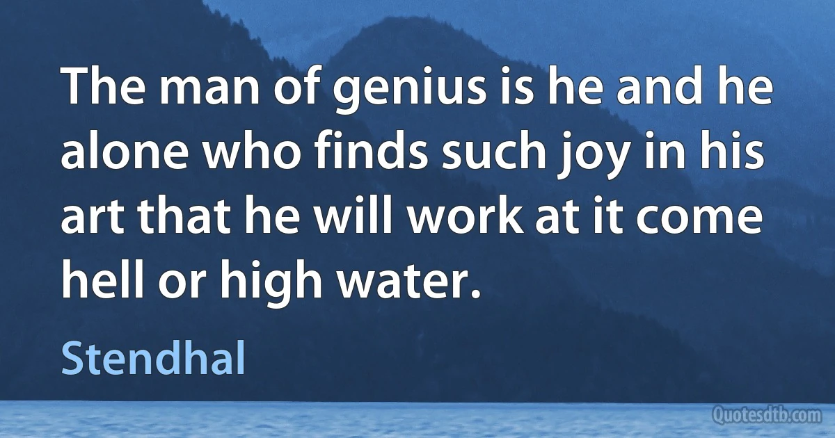 The man of genius is he and he alone who finds such joy in his art that he will work at it come hell or high water. (Stendhal)