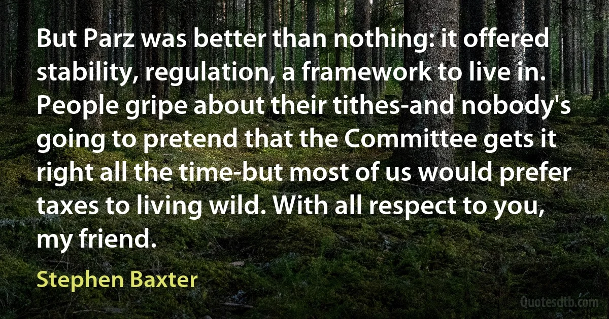 But Parz was better than nothing: it offered stability, regulation, a framework to live in. People gripe about their tithes-and nobody's going to pretend that the Committee gets it right all the time-but most of us would prefer taxes to living wild. With all respect to you, my friend. (Stephen Baxter)