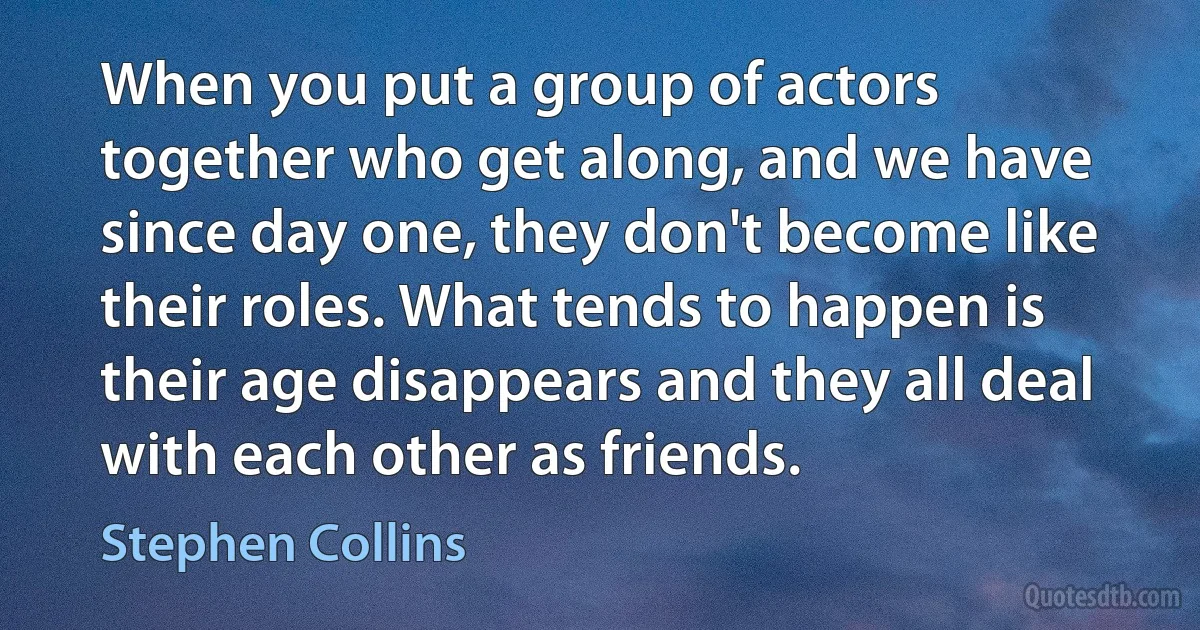 When you put a group of actors together who get along, and we have since day one, they don't become like their roles. What tends to happen is their age disappears and they all deal with each other as friends. (Stephen Collins)