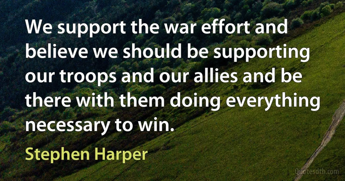 We support the war effort and believe we should be supporting our troops and our allies and be there with them doing everything necessary to win. (Stephen Harper)