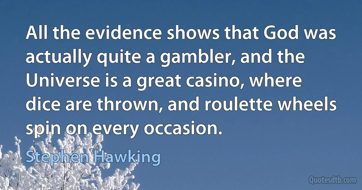 All the evidence shows that God was actually quite a gambler, and the Universe is a great casino, where dice are thrown, and roulette wheels spin on every occasion. (Stephen Hawking)