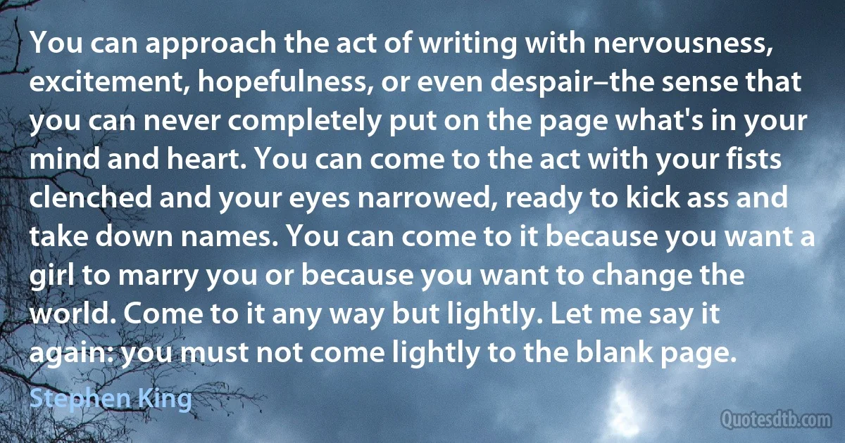 You can approach the act of writing with nervousness, excitement, hopefulness, or even despair–the sense that you can never completely put on the page what's in your mind and heart. You can come to the act with your fists clenched and your eyes narrowed, ready to kick ass and take down names. You can come to it because you want a girl to marry you or because you want to change the world. Come to it any way but lightly. Let me say it again: you must not come lightly to the blank page. (Stephen King)