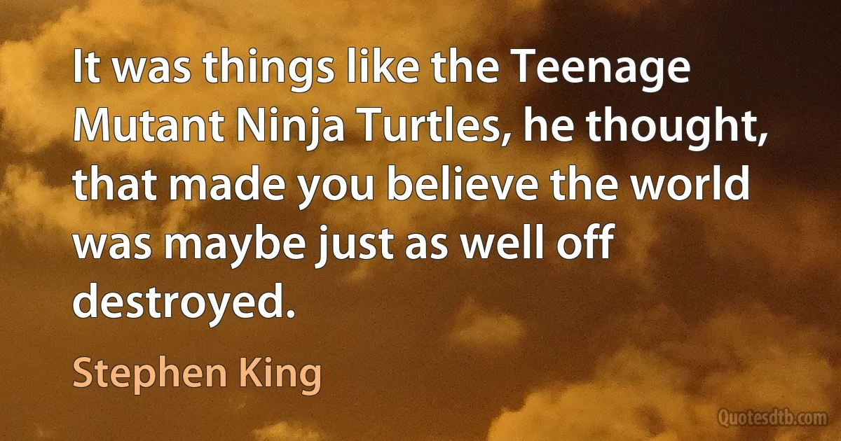 It was things like the Teenage Mutant Ninja Turtles, he thought, that made you believe the world was maybe just as well off destroyed. (Stephen King)