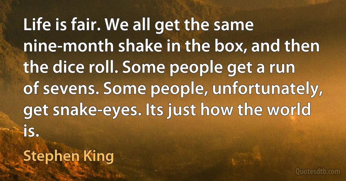 Life is fair. We all get the same nine-month shake in the box, and then the dice roll. Some people get a run of sevens. Some people, unfortunately, get snake-eyes. Its just how the world is. (Stephen King)