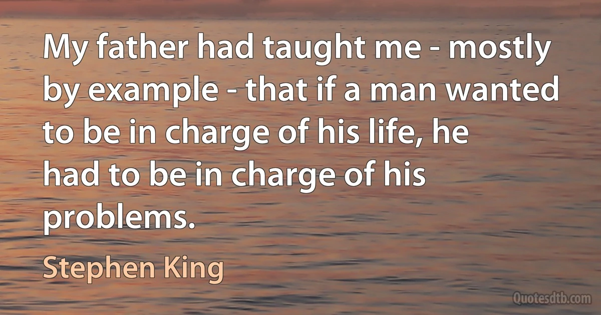 My father had taught me - mostly by example - that if a man wanted to be in charge of his life, he had to be in charge of his problems. (Stephen King)