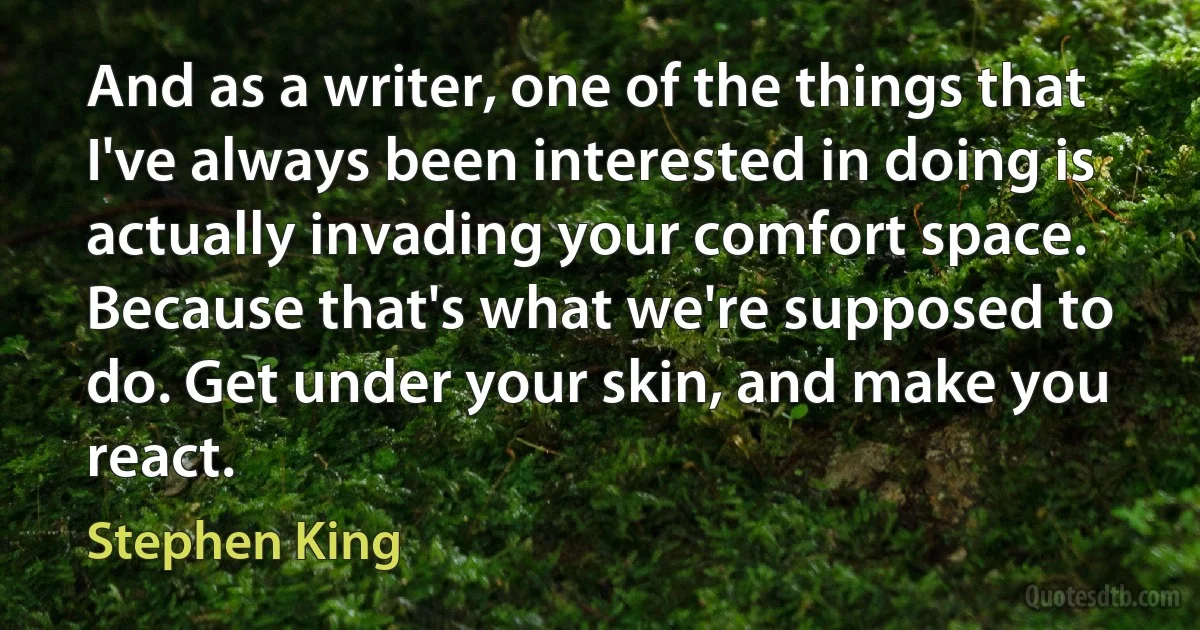 And as a writer, one of the things that I've always been interested in doing is actually invading your comfort space. Because that's what we're supposed to do. Get under your skin, and make you react. (Stephen King)