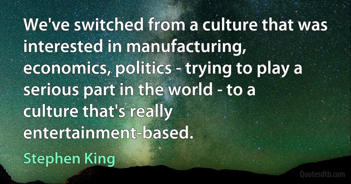 We've switched from a culture that was interested in manufacturing, economics, politics - trying to play a serious part in the world - to a culture that's really entertainment-based. (Stephen King)