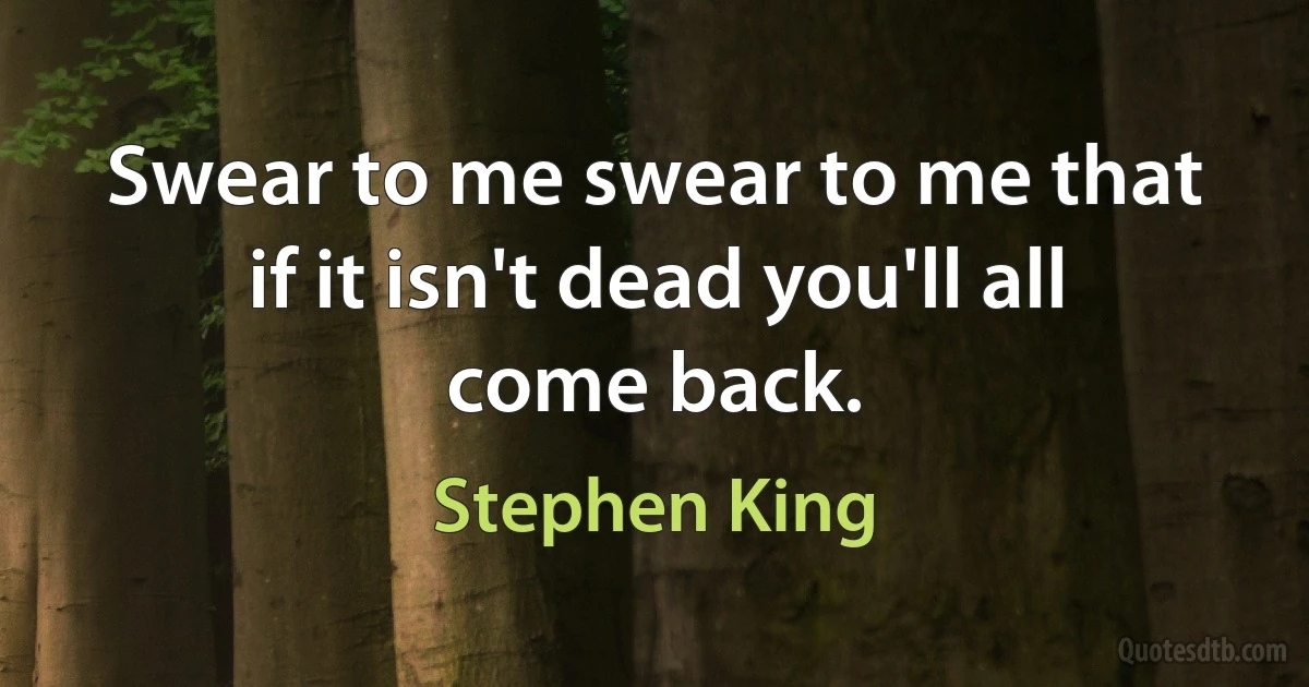 Swear to me swear to me that if it isn't dead you'll all come back. (Stephen King)