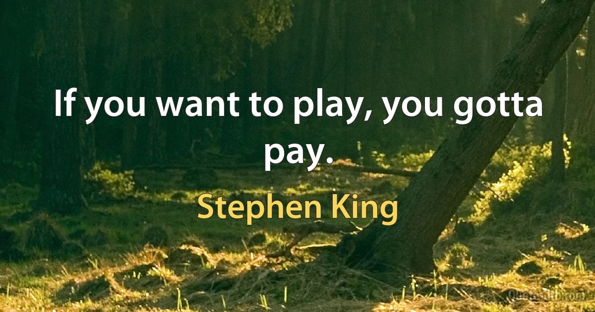 If you want to play, you gotta pay. (Stephen King)