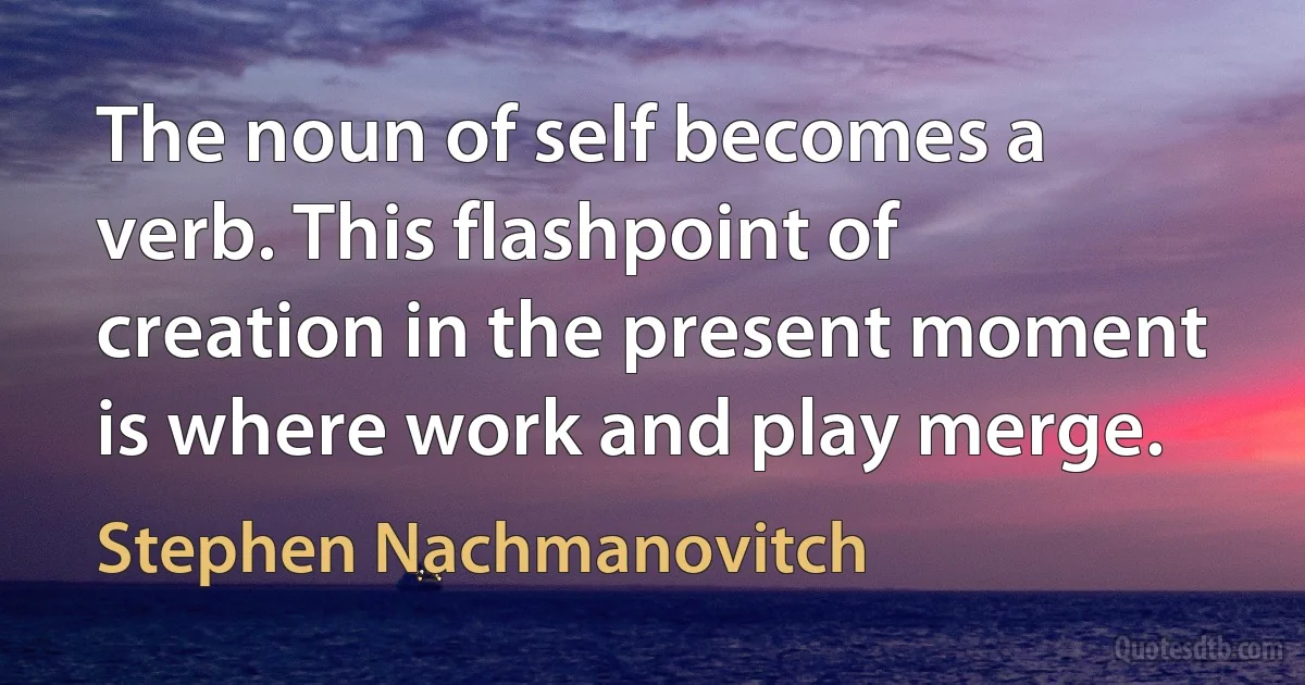 The noun of self becomes a verb. This flashpoint of creation in the present moment is where work and play merge. (Stephen Nachmanovitch)