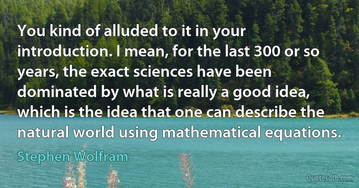 You kind of alluded to it in your introduction. I mean, for the last 300 or so years, the exact sciences have been dominated by what is really a good idea, which is the idea that one can describe the natural world using mathematical equations. (Stephen Wolfram)