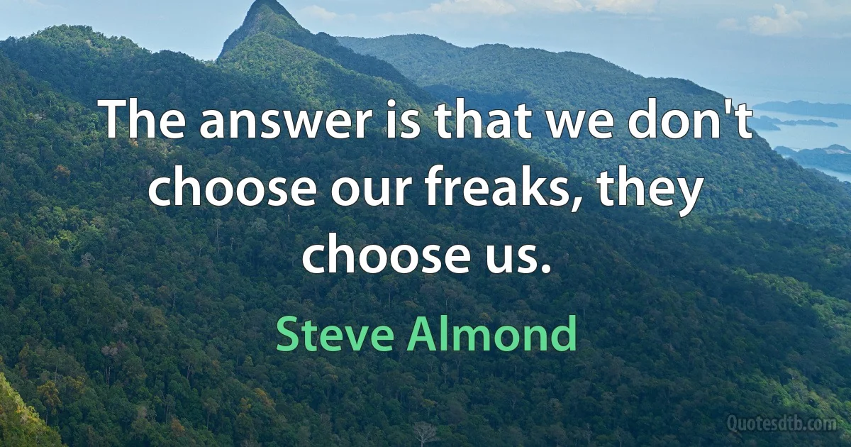 The answer is that we don't choose our freaks, they choose us. (Steve Almond)