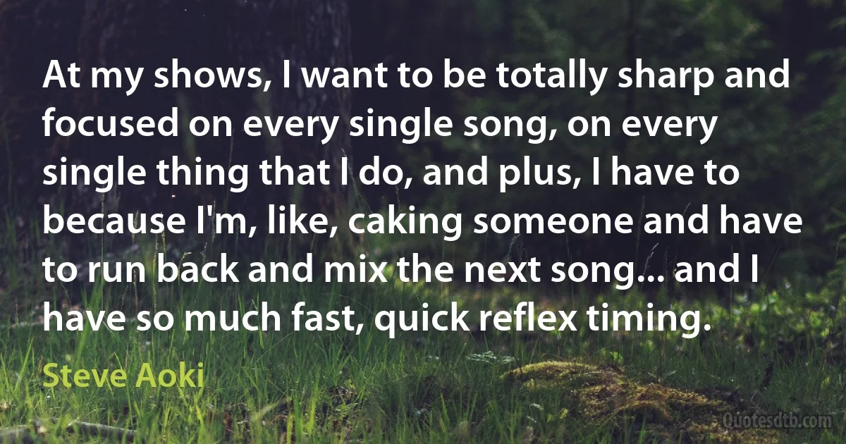 At my shows, I want to be totally sharp and focused on every single song, on every single thing that I do, and plus, I have to because I'm, like, caking someone and have to run back and mix the next song... and I have so much fast, quick reflex timing. (Steve Aoki)