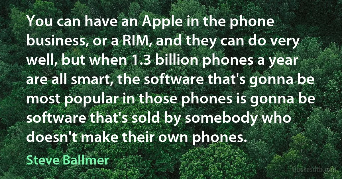 You can have an Apple in the phone business, or a RIM, and they can do very well, but when 1.3 billion phones a year are all smart, the software that's gonna be most popular in those phones is gonna be software that's sold by somebody who doesn't make their own phones. (Steve Ballmer)