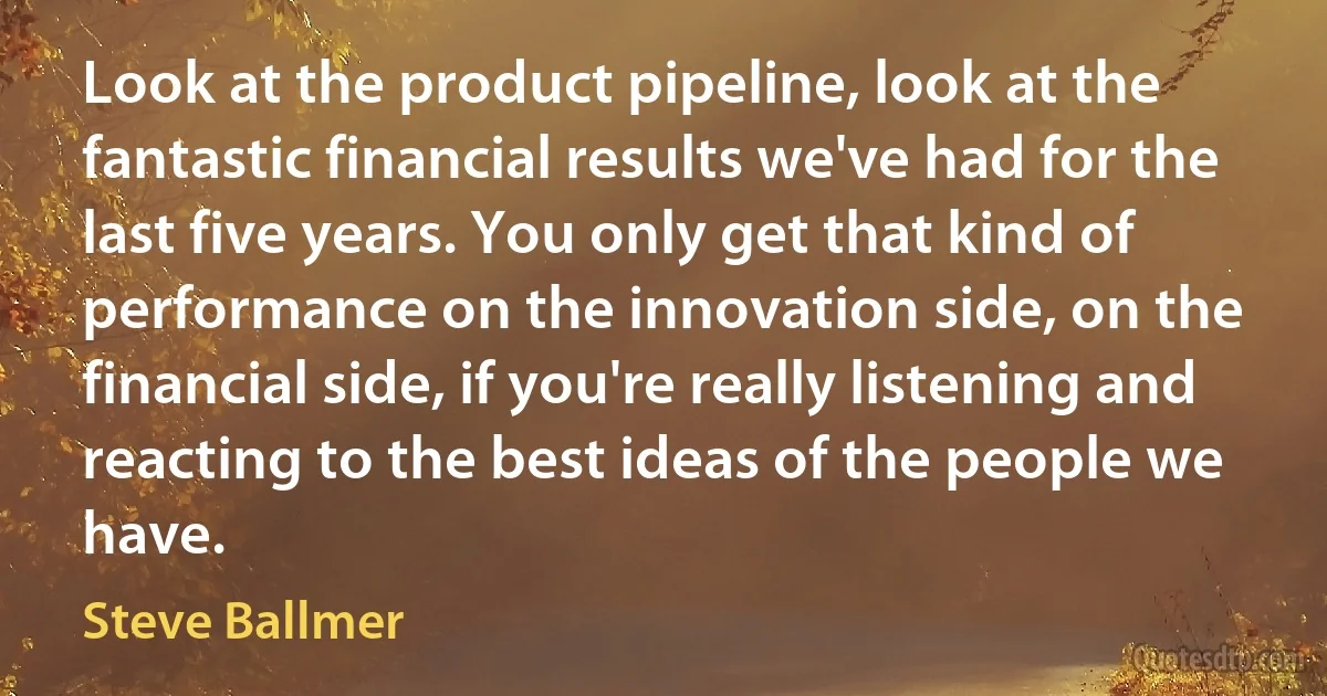 Look at the product pipeline, look at the fantastic financial results we've had for the last five years. You only get that kind of performance on the innovation side, on the financial side, if you're really listening and reacting to the best ideas of the people we have. (Steve Ballmer)