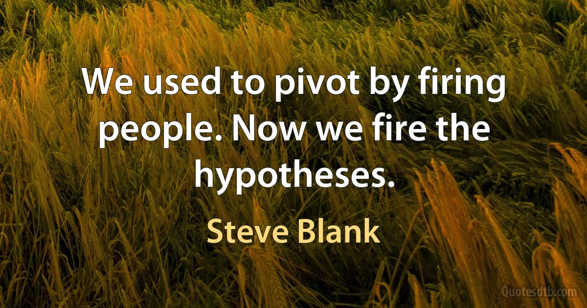 We used to pivot by firing people. Now we fire the hypotheses. (Steve Blank)