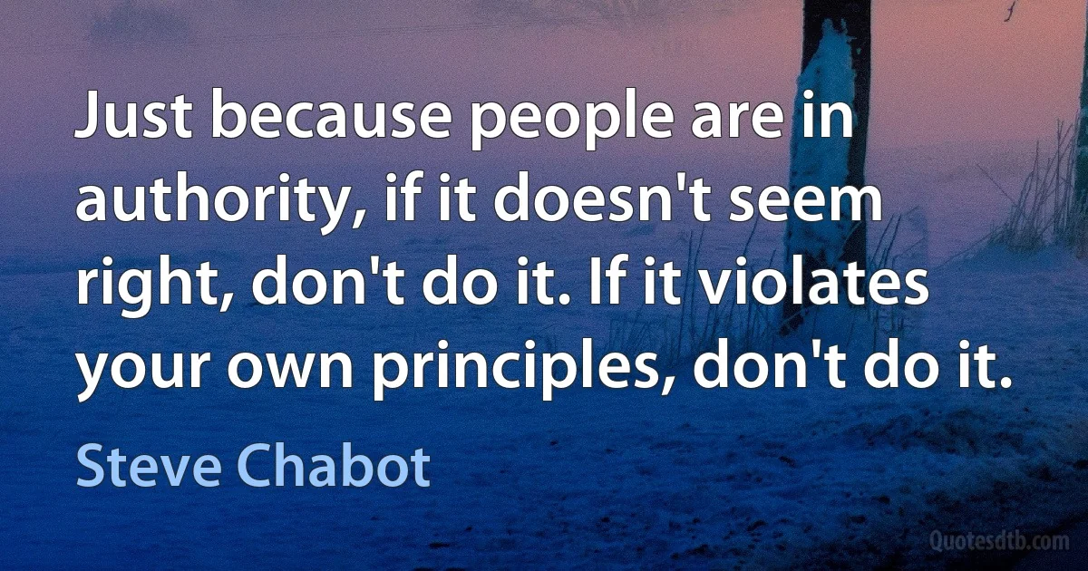 Just because people are in authority, if it doesn't seem right, don't do it. If it violates your own principles, don't do it. (Steve Chabot)