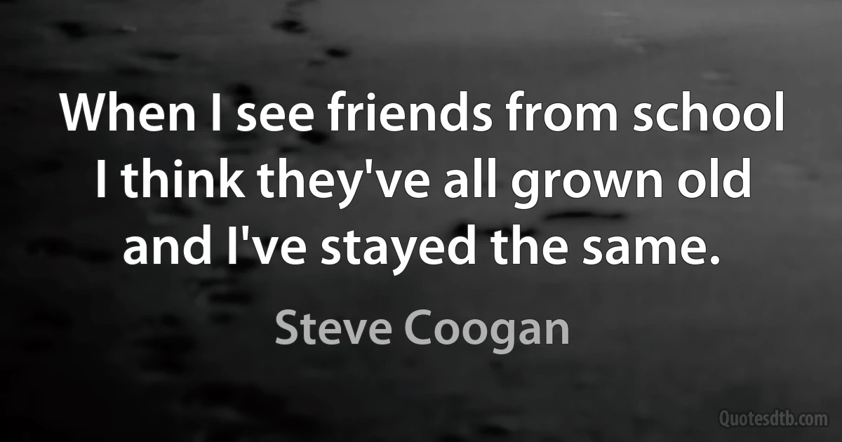 When I see friends from school I think they've all grown old and I've stayed the same. (Steve Coogan)