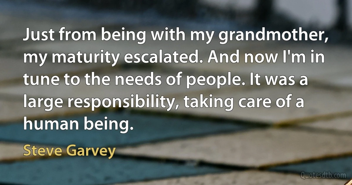 Just from being with my grandmother, my maturity escalated. And now I'm in tune to the needs of people. It was a large responsibility, taking care of a human being. (Steve Garvey)