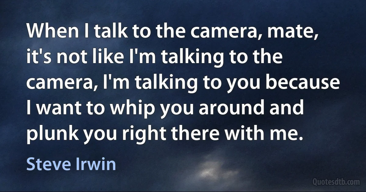 When I talk to the camera, mate, it's not like I'm talking to the camera, I'm talking to you because I want to whip you around and plunk you right there with me. (Steve Irwin)