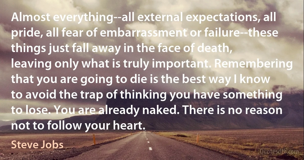 Almost everything--all external expectations, all pride, all fear of embarrassment or failure--these things just fall away in the face of death, leaving only what is truly important. Remembering that you are going to die is the best way I know to avoid the trap of thinking you have something to lose. You are already naked. There is no reason not to follow your heart. (Steve Jobs)