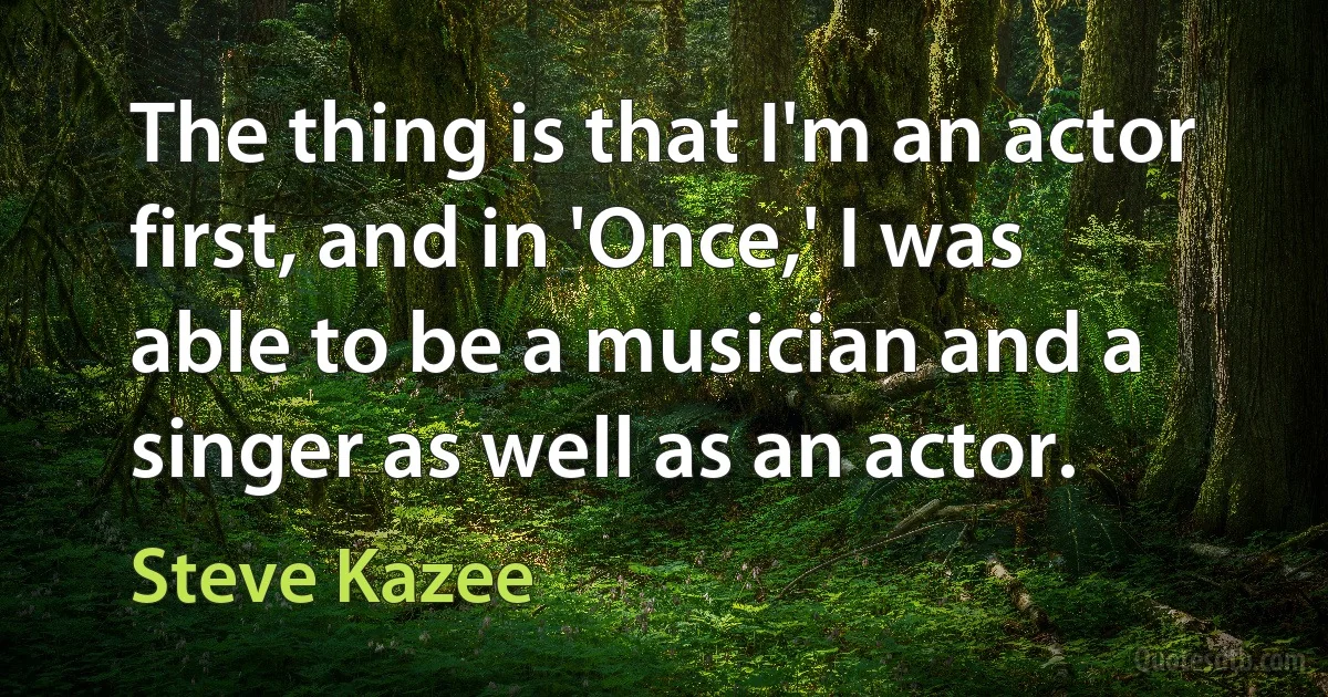 The thing is that I'm an actor first, and in 'Once,' I was able to be a musician and a singer as well as an actor. (Steve Kazee)