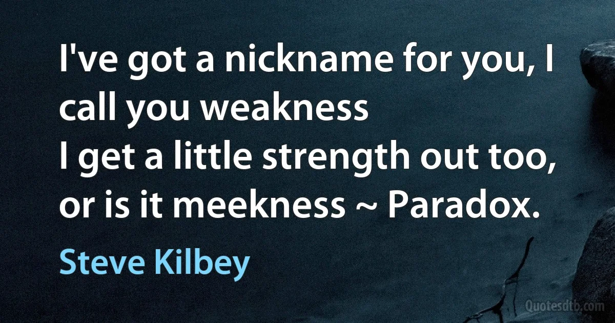 I've got a nickname for you, I call you weakness
I get a little strength out too, or is it meekness ~ Paradox. (Steve Kilbey)