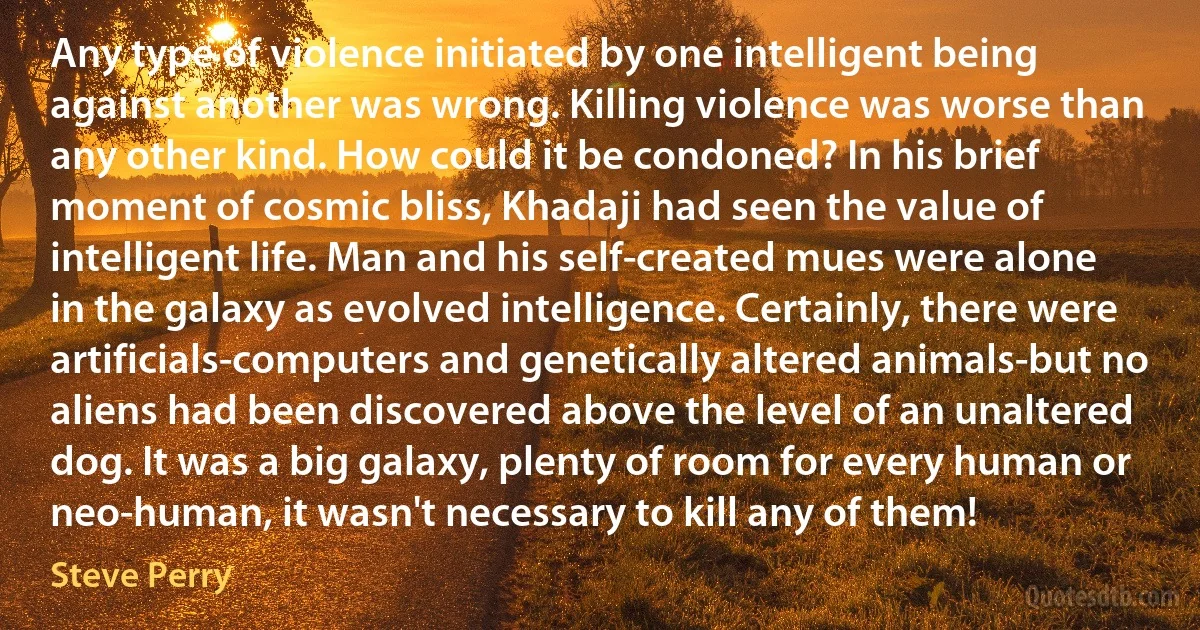 Any type of violence initiated by one intelligent being against another was wrong. Killing violence was worse than any other kind. How could it be condoned? In his brief moment of cosmic bliss, Khadaji had seen the value of intelligent life. Man and his self-created mues were alone in the galaxy as evolved intelligence. Certainly, there were artificials-computers and genetically altered animals-but no aliens had been discovered above the level of an unaltered dog. It was a big galaxy, plenty of room for every human or neo-human, it wasn't necessary to kill any of them! (Steve Perry)