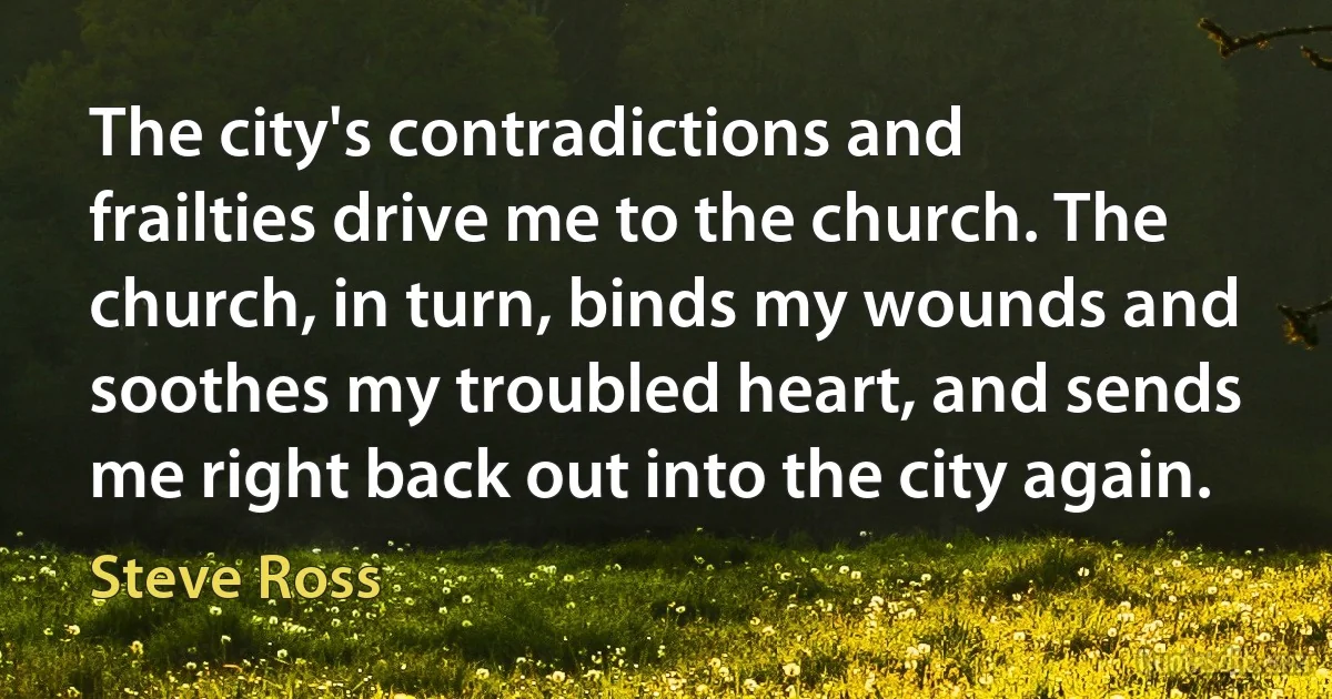 The city's contradictions and frailties drive me to the church. The church, in turn, binds my wounds and soothes my troubled heart, and sends me right back out into the city again. (Steve Ross)