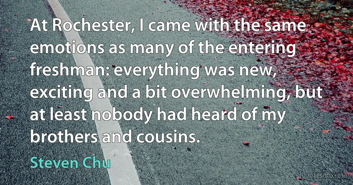 At Rochester, I came with the same emotions as many of the entering freshman: everything was new, exciting and a bit overwhelming, but at least nobody had heard of my brothers and cousins. (Steven Chu)