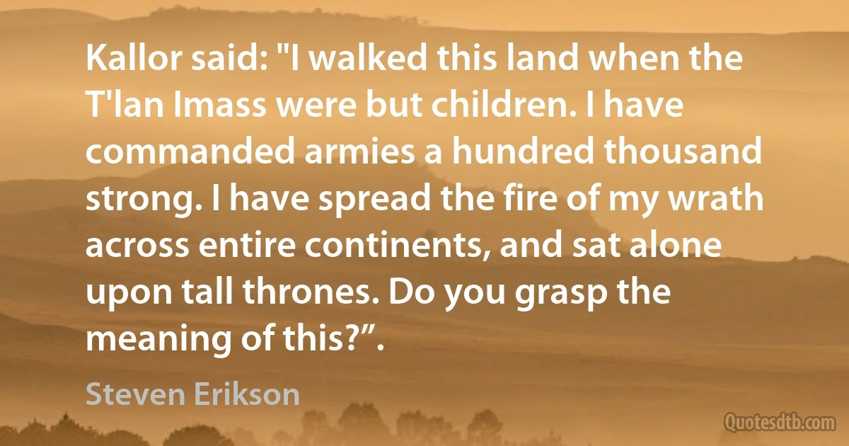 Kallor said: "I walked this land when the T'lan Imass were but children. I have commanded armies a hundred thousand strong. I have spread the fire of my wrath across entire continents, and sat alone upon tall thrones. Do you grasp the meaning of this?”. (Steven Erikson)