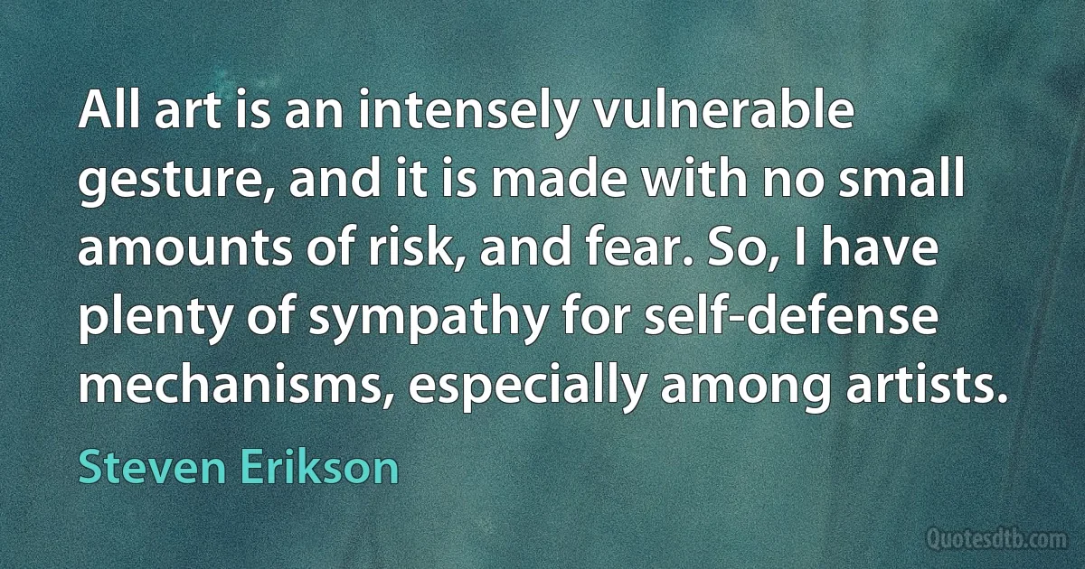 All art is an intensely vulnerable gesture, and it is made with no small amounts of risk, and fear. So, I have plenty of sympathy for self-defense mechanisms, especially among artists. (Steven Erikson)