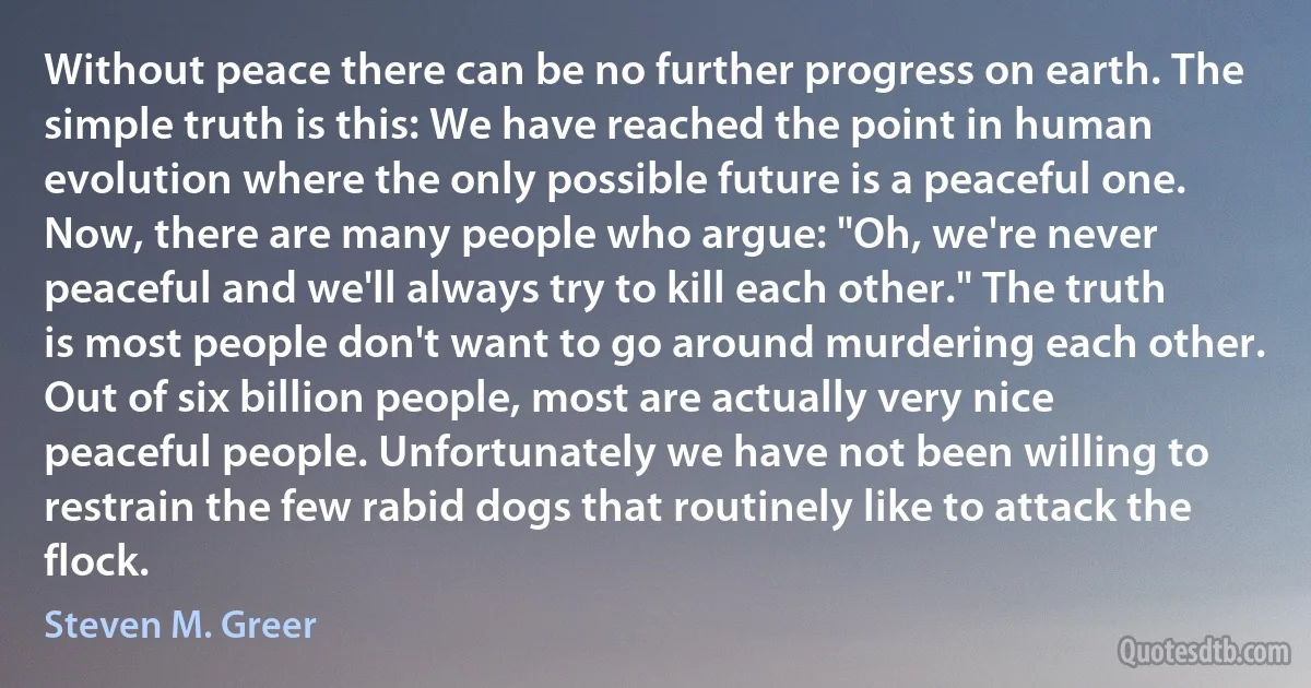 Without peace there can be no further progress on earth. The simple truth is this: We have reached the point in human evolution where the only possible future is a peaceful one.
Now, there are many people who argue: "Oh, we're never peaceful and we'll always try to kill each other." The truth is most people don't want to go around murdering each other. Out of six billion people, most are actually very nice peaceful people. Unfortunately we have not been willing to restrain the few rabid dogs that routinely like to attack the flock. (Steven M. Greer)
