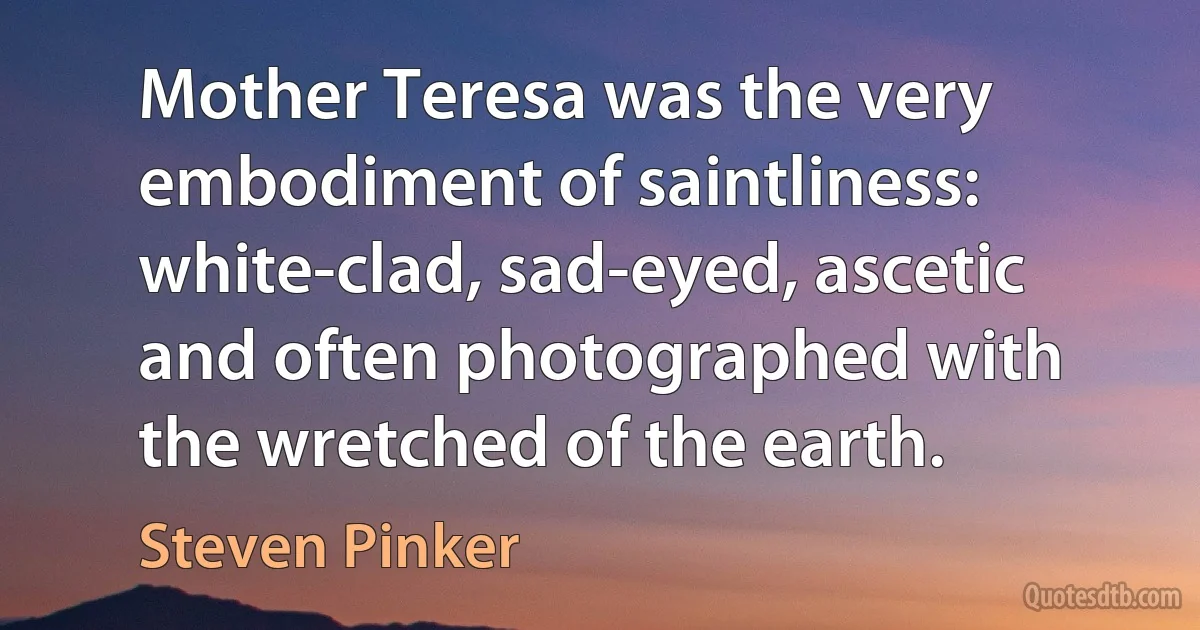 Mother Teresa was the very embodiment of saintliness: white-clad, sad-eyed, ascetic and often photographed with the wretched of the earth. (Steven Pinker)