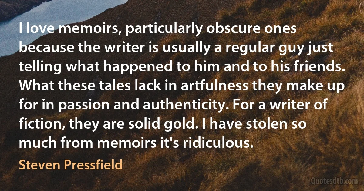 I love memoirs, particularly obscure ones because the writer is usually a regular guy just telling what happened to him and to his friends. What these tales lack in artfulness they make up for in passion and authenticity. For a writer of fiction, they are solid gold. I have stolen so much from memoirs it's ridiculous. (Steven Pressfield)