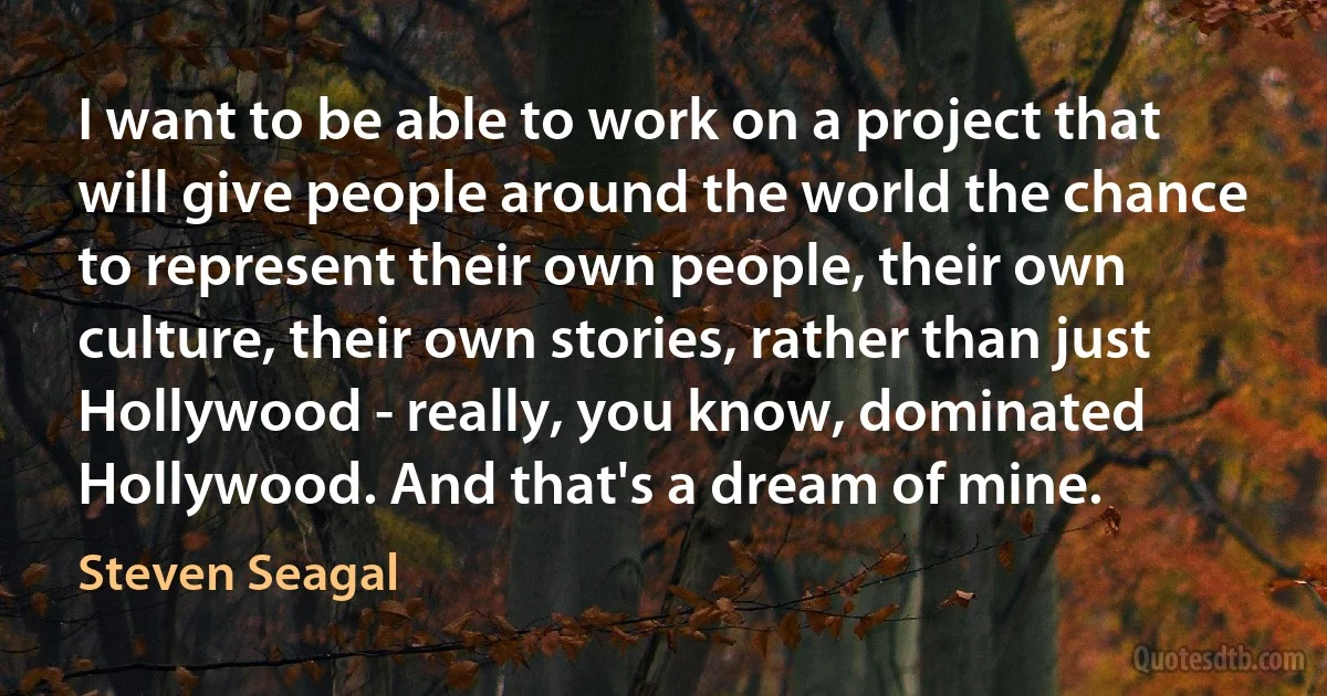 I want to be able to work on a project that will give people around the world the chance to represent their own people, their own culture, their own stories, rather than just Hollywood - really, you know, dominated Hollywood. And that's a dream of mine. (Steven Seagal)